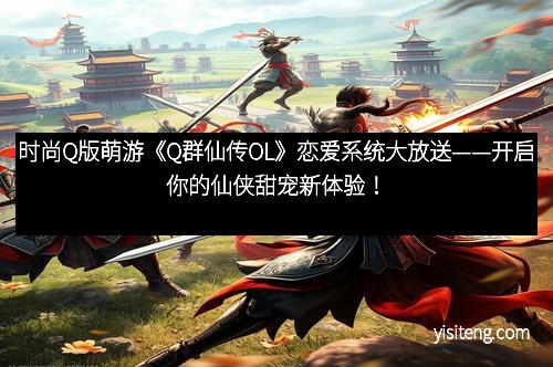 时尚Q版萌游《Q群仙传OL》恋爱系统大放送——开启你的仙侠甜宠新体验！